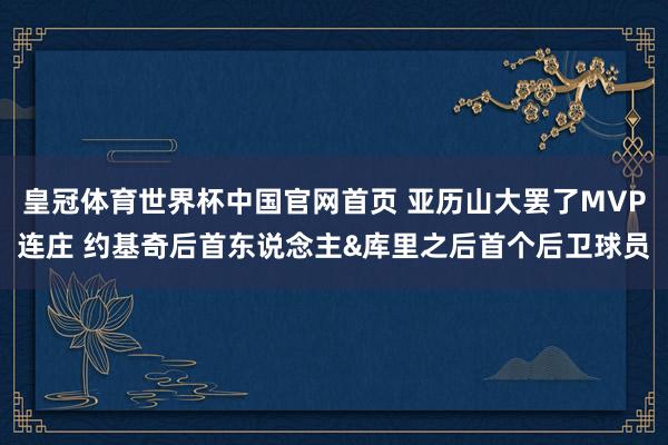 皇冠体育世界杯中国官网首页 亚历山大罢了MVP连庄 约基奇后首东说念主&库里之后首个后卫球员