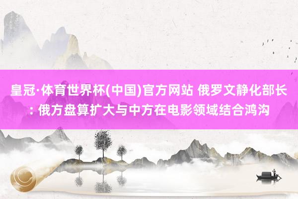 皇冠·体育世界杯(中国)官方网站 俄罗文静化部长: 俄方盘算扩大与中方在电影领域结合鸿沟