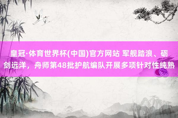 皇冠·体育世界杯(中国)官方网站 军舰踏浪、砺剑远洋,舟师第48批护航编队开展多项针对性纯熟