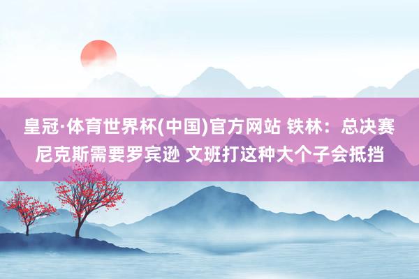 皇冠·体育世界杯(中国)官方网站 铁林：总决赛尼克斯需要罗宾逊 文班打这种大个子会抵挡