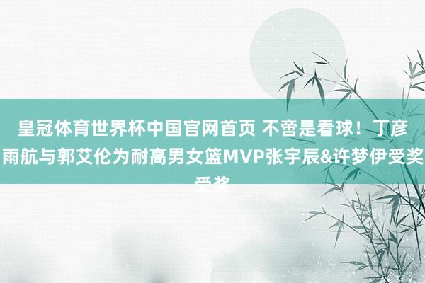 皇冠体育世界杯中国官网首页 不啻是看球！丁彦雨航与郭艾伦为耐高男女篮MVP张宇辰&许梦伊受奖