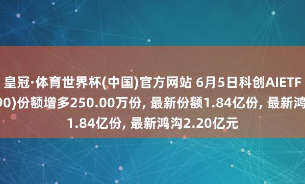 皇冠·体育世界杯(中国)官方网站 6月5日科创AIETF鹏华(589090)份额增多250.00万份, 最新份额1.84亿份, 最新鸿沟2.20亿元