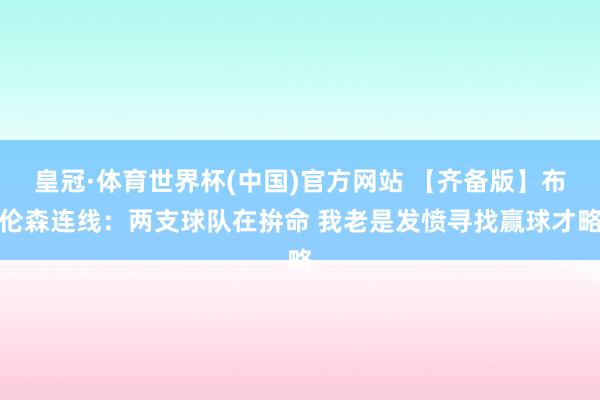 皇冠·体育世界杯(中国)官方网站 【齐备版】布伦森连线:两支球队在拚命 我老是发愤寻找赢球才略