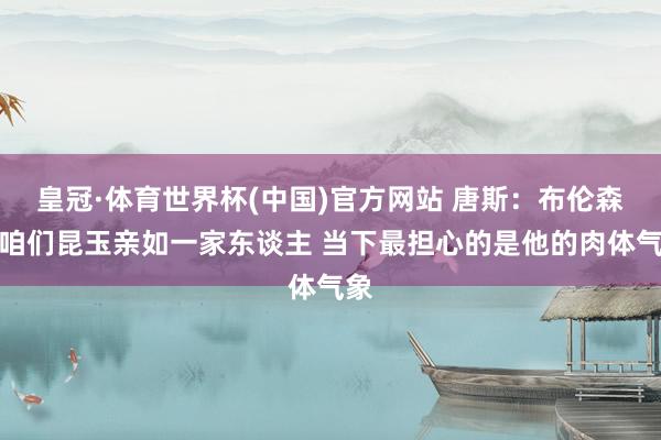 皇冠·体育世界杯(中国)官方网站 唐斯:布伦森是咱们昆玉亲如一家东谈主 当下最担心的是他的肉体气象