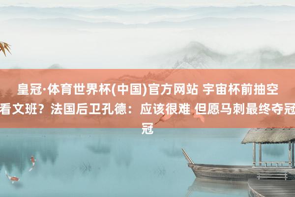 皇冠·体育世界杯(中国)官方网站 宇宙杯前抽空看文班?法国后卫孔德:应该很难 但愿马刺最终夺冠