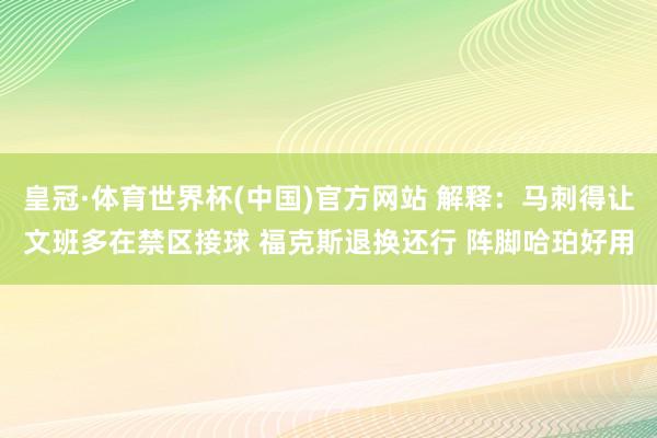 皇冠·体育世界杯(中国)官方网站 解释:马刺得让文班多在禁区接球 福克斯退换还行 阵脚哈珀好用