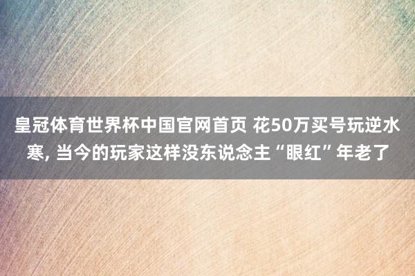 皇冠体育世界杯中国官网首页 花50万买号玩逆水寒, 当今的玩家这样没东说念主“眼红”年老了