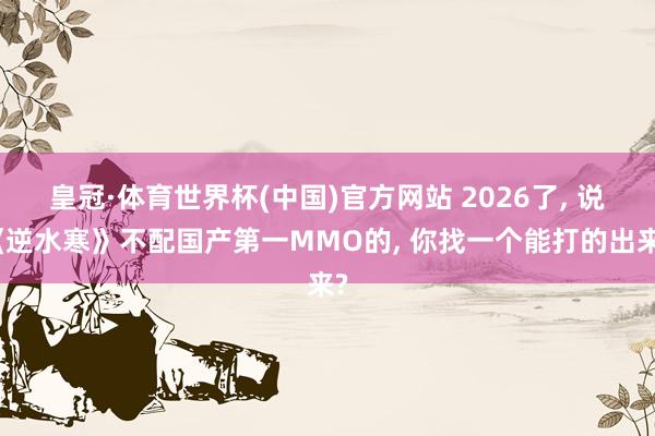 皇冠·体育世界杯(中国)官方网站 2026了， 说《逆水寒》不配国产第一MMO的， 你找一个能打的出来?
