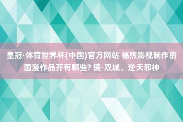 皇冠·体育世界杯(中国)官方网站 福煦影视制作的国漫作品齐有哪些? 镜·双城、逆天邪神