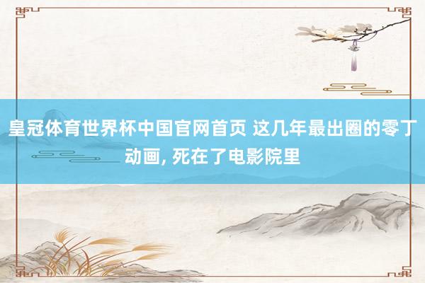 皇冠体育世界杯中国官网首页 这几年最出圈的零丁动画, 死在了电影院里