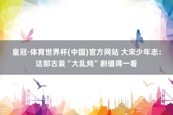 皇冠·体育世界杯(中国)官方网站 大宋少年志:这部古装“大乱炖”剧值得一看