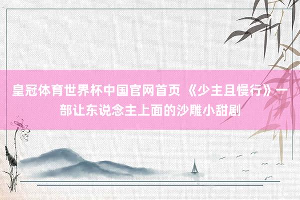 皇冠体育世界杯中国官网首页 《少主且慢行》一部让东说念主上面的沙雕小甜剧