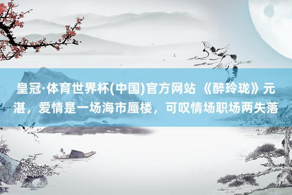 皇冠·体育世界杯(中国)官方网站 《醉玲珑》元湛,爱情是一场海市蜃楼,可叹情场职场两失落