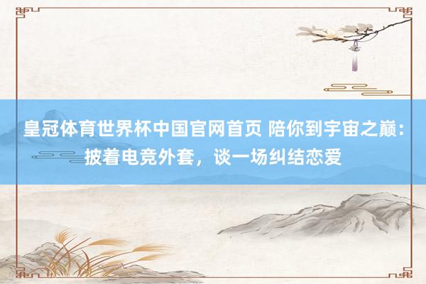 皇冠体育世界杯中国官网首页 陪你到宇宙之巅:披着电竞外套,谈一场纠结恋爱