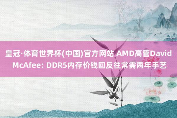皇冠·体育世界杯(中国)官方网站 AMD高管David McAfee: DDR5内存价钱回反往常需两年手艺