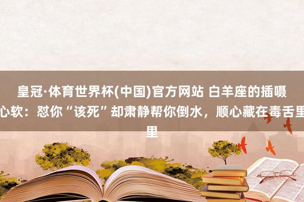 皇冠·体育世界杯(中国)官方网站 白羊座的插嗫心软:怼你“该死”却肃静帮你倒水,顺心藏在毒舌里