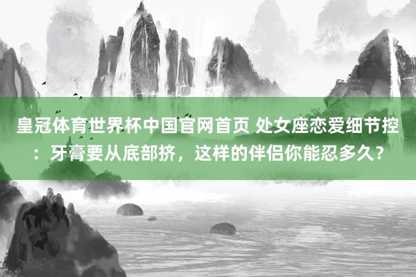 皇冠体育世界杯中国官网首页 处女座恋爱细节控：牙膏要从底部挤，这样的伴侣你能忍多久？