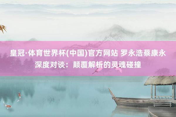 皇冠·体育世界杯(中国)官方网站 罗永浩蔡康永深度对谈:颠覆解析的灵魂碰撞