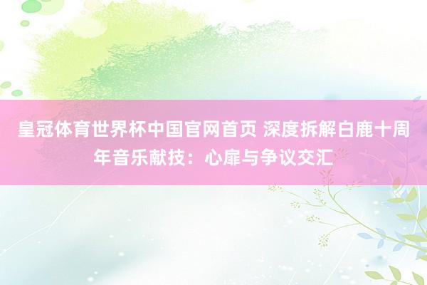 皇冠体育世界杯中国官网首页 深度拆解白鹿十周年音乐献技:心扉与争议交汇
