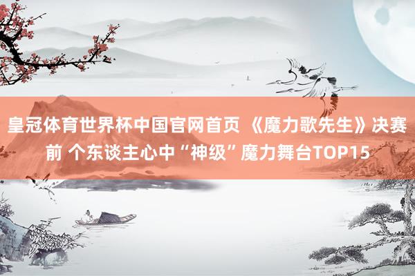 皇冠体育世界杯中国官网首页 《魔力歌先生》决赛前 个东谈主心中“神级”魔力舞台TOP15