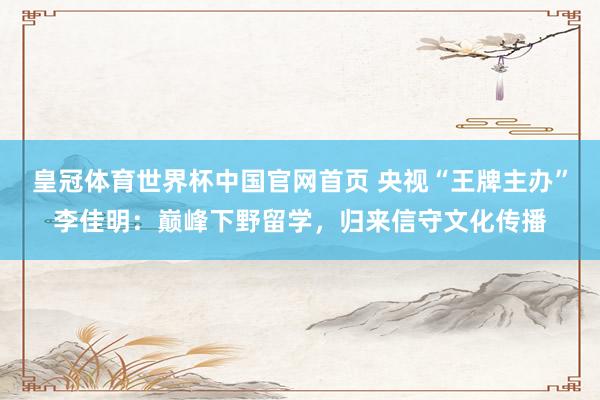 皇冠体育世界杯中国官网首页 央视“王牌主办”李佳明:巅峰下野留学,归来信守文化传播