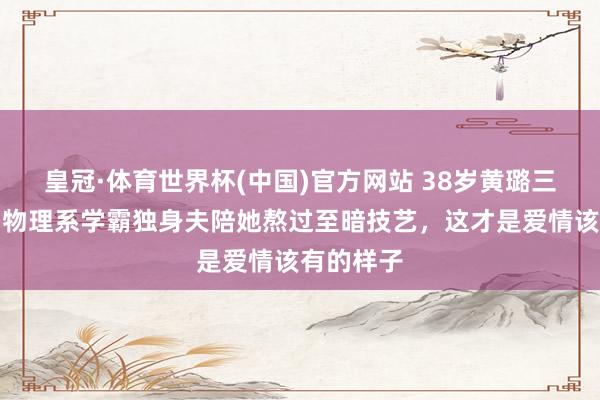 皇冠·体育世界杯(中国)官方网站 38岁黄璐三婚官宣!物理系学霸独身夫陪她熬过至暗技艺,这才是爱情该有的样子