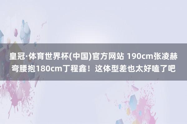 皇冠·体育世界杯(中国)官方网站 190cm张凌赫弯腰抱180cm丁程鑫!这体型差也太好嗑了吧