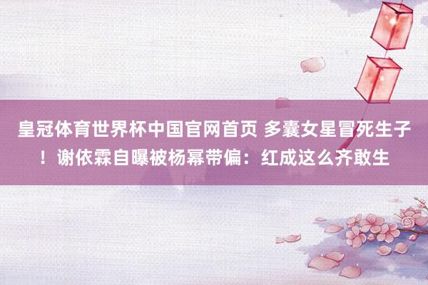 皇冠体育世界杯中国官网首页 多囊女星冒死生子!谢依霖自曝被杨幂带偏:红成这么齐敢生