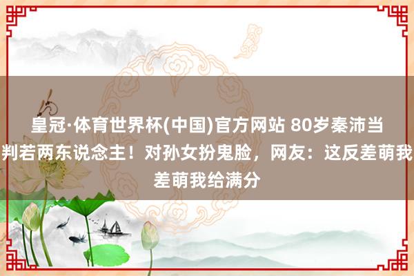 皇冠·体育世界杯(中国)官方网站 80岁秦沛当爷爷后判若两东说念主!对孙女扮鬼脸,网友:这反差萌我给满分