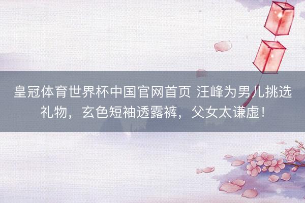 皇冠体育世界杯中国官网首页 汪峰为男儿挑选礼物,玄色短袖透露裤,父女太谦虚!