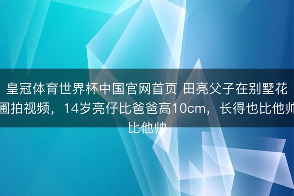皇冠体育世界杯中国官网首页 田亮父子在别墅花圃拍视频,14岁亮仔比爸爸高10cm,长得也比他帅