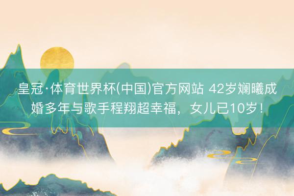 皇冠·体育世界杯(中国)官方网站 42岁斓曦成婚多年与歌手程翔超幸福,女儿已10岁!