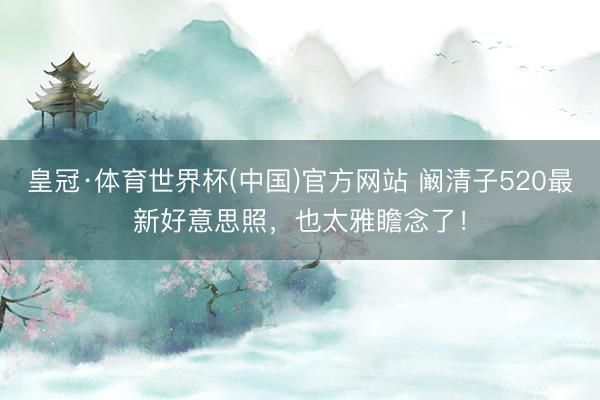 皇冠·体育世界杯(中国)官方网站 阚清子520最新好意思照,也太雅瞻念了!