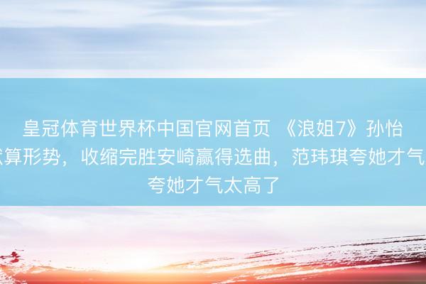 皇冠体育世界杯中国官网首页 《浪姐7》孙怡展现默算形势,收缩完胜安崎赢得选曲,范玮琪夸她才气太高了