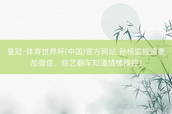 皇冠·体育世界杯(中国)官方网站 孙杨监控逼妻加微信,综艺翻车知道情愫操控!