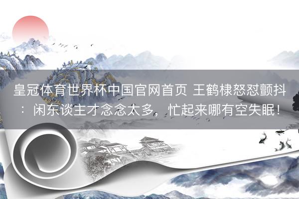 皇冠体育世界杯中国官网首页 王鹤棣怒怼颤抖:闲东谈主才念念太多,忙起来哪有空失眠!