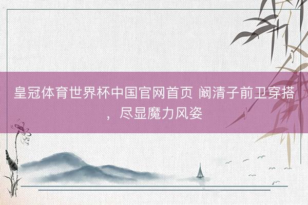 皇冠体育世界杯中国官网首页 阚清子前卫穿搭,尽显魔力风姿