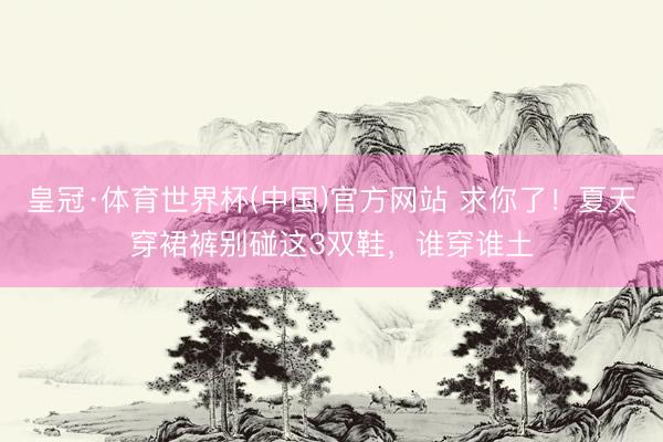 皇冠·体育世界杯(中国)官方网站 求你了！夏天穿裙裤别碰这3双鞋，谁穿谁土