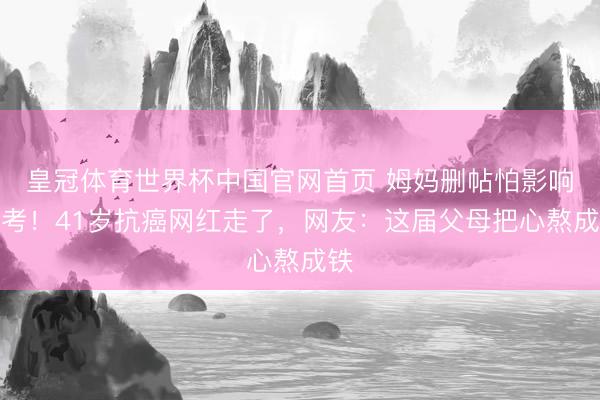 皇冠体育世界杯中国官网首页 姆妈删帖怕影响高考!41岁抗癌网红走了,网友:这届父母把心熬成铁
