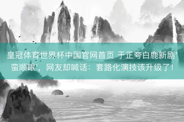皇冠体育世界杯中国官网首页 于正夸白鹿新剧'蛮顺眼',网友却喊话:套路化演技该升级了!