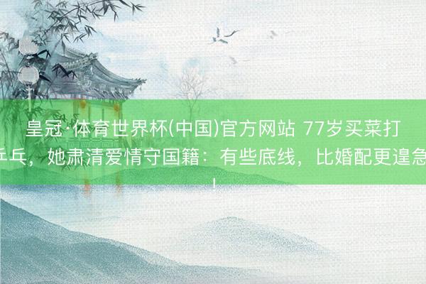 皇冠·体育世界杯(中国)官方网站 77岁买菜打乒乓,她肃清爱情守国籍:有些底线,比婚配更遑急!