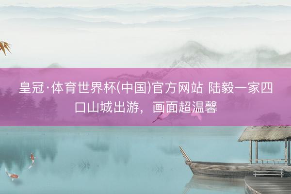 皇冠·体育世界杯(中国)官方网站 陆毅一家四口山城出游,画面超温馨