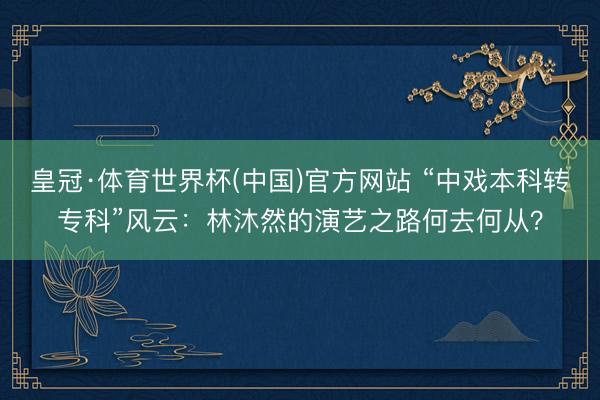 皇冠·体育世界杯(中国)官方网站 “中戏本科转专科”风云:林沐然的演艺之路何去何从?
