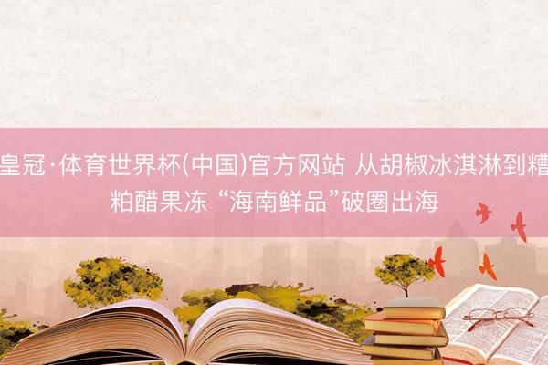 皇冠·体育世界杯(中国)官方网站 从胡椒冰淇淋到糟粕醋果冻 “海南鲜品”破圈出海