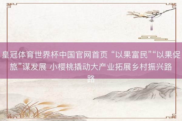 皇冠体育世界杯中国官网首页 “以果富民”“以果促旅”谋发展 小樱桃撬动大产业拓展乡村振兴路