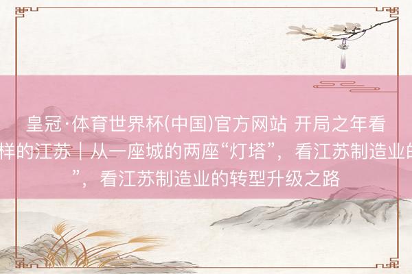 皇冠·体育世界杯(中国)官方网站 开局之年看中国·碰见不一样的江苏|从一座城的两座“灯塔”,看江苏制造业的转型升级之路
