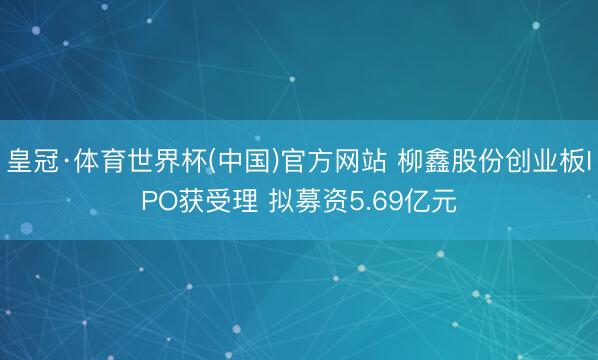 皇冠·体育世界杯(中国)官方网站 柳鑫股份创业板IPO获受理 拟募资5.69亿元