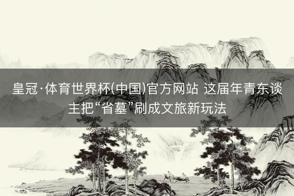 皇冠·体育世界杯(中国)官方网站 这届年青东谈主把“省墓”刷成文旅新玩法