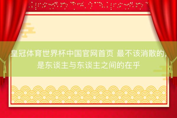 皇冠体育世界杯中国官网首页 最不该消散的,是东谈主与东谈主之间的在乎