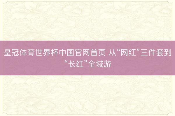 皇冠体育世界杯中国官网首页 从“网红”三件套到“长红”全域游